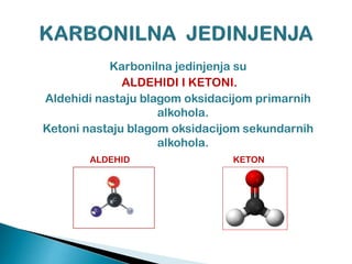 Karbonilna jedinjenja su
ALDEHIDI I KETONI.
Aldehidi nastaju blagom oksidacijom primarnih
alkohola.
Ketoni nastaju blagom oksidacijom sekundarnih
alkohola.
ALDEHID KETON
 