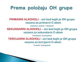 PRIMARNI ALKOHOLI – oni kod kojih je OH grupa
vezana za primarni C-atom
metanol, etanol, 1-butanol
SEKUNDARNI ALKOHOLI – oni kod kojih je OH grupa
vezana za sekundarni C-atom
2-butanol, 2-propanol
TERCIJARNI ALKOHOLI - oni kod kojih je OH grupa
vezana za tercijarni C-atom.
2-metil- 2-propanol
 