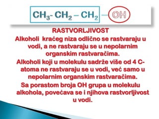 RASTVORLJIVOST
Alkoholi kraćeg niza odlično se rastvaraju u
vodi, a ne rastvaraju se u nepolarnim
organskim rastvaračima.
Alkoholi koji u molekulu sadrže više od 4 C-
atoma ne rastvaraju se u vodi, već samo u
nepolarnim organskim rastvaračima.
Sa porastom broja OH grupa u molekulu
alkohola, povećava se i njihova rastvorljivost
u vodi.
 