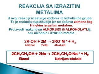 U ovoj reakciji uĉestvuje vodonik iz hidroksilne grupe.
To je reakcija supstitucije jer se dešava zamena tog
H nekim izrazitim metalom.
Proizvodi reakcije su ALKOKSIDI ili ALKOHOLATI,tj.
soli alkohola i izrazitih metala.
2R-OH + 2M → 2RO- M + + H2
alkohol metal alkoksid
2CH3CH2OH + 2Na → 2CH3CH2O-Na + + H2
Etanol Natrijum-etoksid
 