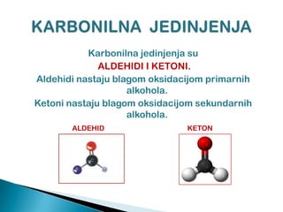 Karbonilna jedinjenja su
ALDEHIDI I KETONI.
Aldehidi nastaju blagom oksidacijom primarnih
alkohola.
Ketoni nastaju blagom oksidacijom sekundarnih
alkohola.
ALDEHID KETON
 