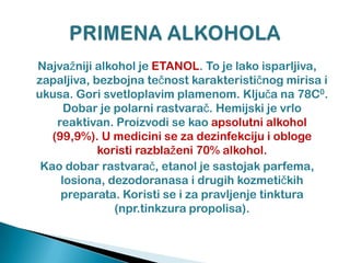 Najvažniji alkohol je ETANOL. To je lako isparljiva,
zapaljiva, bezbojna teĉnost karakteristiĉnog mirisa i
ukusa. Gori svetloplavim plamenom. Kljuĉa na 78C0.
Dobar je polarni rastvaraĉ. Hemijski je vrlo
reaktivan. Proizvodi se kao apsolutni alkohol
(99,9%). U medicini se za dezinfekciju i obloge
koristi razblaženi 70% alkohol.
Kao dobar rastvaraĉ, etanol je sastojak parfema,
losiona, dezodoranasa i drugih kozmetiĉkih
preparata. Koristi se i za pravljenje tinktura
(npr.tinkzura propolisa).
 