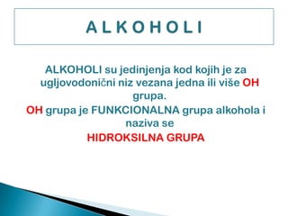 ALKOHOLI su jedinjenja kod kojih je za
ugljovodoniĉni niz vezana jedna ili više OH
grupa.
OH grupa je FUNKCIONALNA grupa alkohola i
naziva se
HIDROKSILNA GRUPA
 