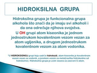 Hidroksilna grupa je funkcionalna grupa
alkohola što znaĉi da je imaju svi alkoholi i
da ona odreĊuje njihova svojstva.
U OH grupi atom kiseonika je jednom
jednostrukom kovalentnom vezom vezan za
atom ugljenika, a drugom jednostrukom
kovalentnom vezom za atom vodonika.
*U HIDROKSIDNOJ grupi koju sadrže hidroksidi, atom kiseonika je kovalentnom
vezom vezan za vodonik, a jonskom vezom za metal(razlika hidroksidne od
hidroksilne). Hidroksilna grupa je uvek vezana za zasićeni C-atom.
 