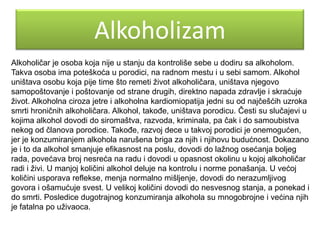 Alkoholizam
Alkoholičar je osoba koja nije u stanju da kontroliše sebe u dodiru sa alkoholom.
Takva osoba ima poteškoća u porodici, na radnom mestu i u sebi samom. Alkohol
uništava osobu koja pije time što remeti ţivot alkoholičara, uništava njegovo
samopoštovanje i poštovanje od strane drugih, direktno napada zdravlje i skraćuje
ţivot. Alkoholna ciroza jetre i alkoholna kardiomiopatija jedni su od najčešćih uzroka
smrti hroničnih alkoholičara. Alkohol, takoĎe, uništava porodicu. Česti su slučajevi u
kojima alkohol dovodi do siromaštva, razvoda, kriminala, pa čak i do samoubistva
nekog od članova porodice. TakoĎe, razvoj dece u takvoj porodici je onemogućen,
jer je konzumiranjem alkohola narušena briga za njih i njihovu budućnost. Dokazano
je i to da alkohol smanjuje efikasnost na poslu, dovodi do laţnog osećanja boljeg
rada, povećava broj nesreća na radu i dovodi u opasnost okolinu u kojoj alkoholičar
radi i ţivi. U manjoj količini alkohol deluje na kontrolu i norme ponašanja. U većoj
količini usporava reflekse, menja normalno mišljenje, dovodi do nerazumljivog
govora i ošamućuje svest. U velikoj količini dovodi do nesvesnog stanja, a ponekad i
do smrti. Posledice dugotrajnog konzumiranja alkohola su mnogobrojne i većina njih
je fatalna po uţivaoca.

 