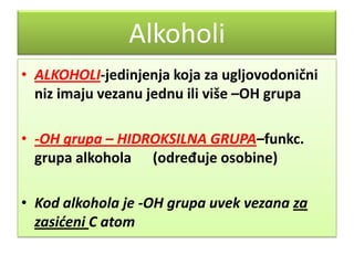 Alkoholi
• ALKOHOLI-jedinjenja koja za ugljovodonični
niz imaju vezanu jednu ili više –OH grupa
• -OH grupa – HIDROKSILNA GRUPA–funkc.
grupa alkohola (određuje osobine)
• Kod alkohola je -OH grupa uvek vezana za
zasićeni C atom

 