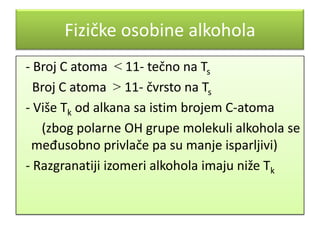 Fizičke osobine alkohola
- Broj C atoma < 11- tečno na Ts
Broj C atoma > 11- čvrsto na Ts
- Više Tk od alkana sa istim brojem C-atoma
(zbog polarne OH grupe molekuli alkohola se
međusobno privlače pa su manje isparljivi)
- Razgranatiji izomeri alkohola imaju niže Tk

 