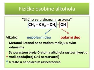 Fizičke osobine alkohola
“Slično se u sličnom rastvara”
СН3 – СН2 – СН2 – ОН

Alkohol

nepolarni deo

polarni deo

Metanol i etanol se sa vodom mešaju u svim
odnosima
Sa porastom broja C-atoma alkohola rastvorljivost u
vodi opada(broj C>4 nerastvorni)
a raste u nepolarnim rastvaračima

 