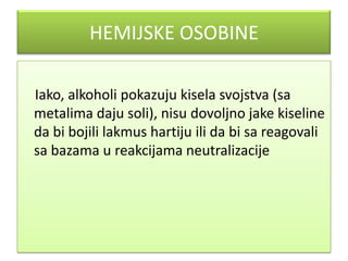 HEMIJSKE OSOBINE
Iako, alkoholi pokazuju kisela svojstva (sa
metalima daju soli), nisu dovoljno jake kiseline
da bi bojili lakmus hartiju ili da bi sa reagovali
sa bazama u reakcijama neutralizacije

 