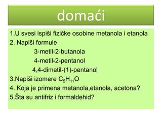 domaći
1.U svesi ispiši fizičke osobine metanola i etanola
2. Napiši formule
3-metil-2-butanola
4-metil-2-pentanol
4,4-dimetil-(1)-pentanol
3.Napiši izomere С5Н11O
4. Koja je primena metanola,etanola, acetona?
5.Šta su antifriz i formaldehid?

 