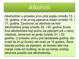 Alkoholi
Alkoholičari u proseku prvo piće popiju izmeĎu 13. i
15. godine, a do prvog pijanstva dolazi izmeĎu 15. i
17. godine. Zavisnost od alkohola se kod
alkoholičara javlja izmeĎu 25. i 40. godine ţivota.
Kod alkoholičara koji počnu sa pijenjem još u ranoj
mladosti, zavisnost se javlja izmeĎu 21. i 23.
godine. U proseku umiru pre šezdesete godine, što
znači da im je ţivotni vek kraći za 15 godina. Ţene
kasnije počinju sa pijenjem, ali ţensko telo ima
manje vode od muškog, te se sa manje unetog
alkohola postiţe ista alkoholemija.

 