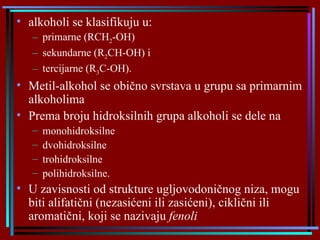 alkoholi se klasifikuju u: primarne (RCH 2 -OH) sekundarne (R 2 CH-OH) i  tercijarne (R 3 C-OH).  Metil-alkohol se obično svrstava u grupu sa primarnim alkoholima Prema broju hidroksilnih grupa alkoholi se dele na monohidroksilne dvohidroksilne trohidroksilne polihidroksilne.  U zavisnosti od strukture ugljovodoničnog niza, mogu biti alifatični (nezasićeni ili zasićeni), ciklični ili aromatični, koji se nazivaju  fenoli   