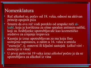 Nomenklatura   Reč alkohol  s e, počev od 18. veka,  odnosi  na aktivan princip opojnih pića S matra da ova reč vodi poreklo od arapske reči  al-kuhl , koja je korišćena za sitno sprašen antimon-sulfid, koji su Arabljanke upotrebljavale kao kozmetičko sredstvo za crnjenje trepavica Kasnije je izraz upotrebljavan za ma koju fino usitnjenu supstancu, a zatim u 16. veku u smislu "esencija",  tj. osnovni ili ključni sastojak   ( alkul-vini   -  esencij a  iz vina ) U  prv oj  polovin i  19 veka izraz  alkohol  počeo  je  da se upotrebljava za alkohol iz vina   