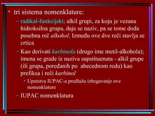 tri sistema nomenklature : radikal-funkcijsk i;  alkil grupi,  za koju je  vezan a  hidroksiln a  grup a,  daje se naziv ,  pa se tome doda posebna reč  alkohol . Između ove dve reči stavlja se crtica Kao  derivati  karbinola   ( drugo ime metil-alkohola );   i mena se grade iz naziva supstituenata - alkil grupe (ili grupa, poređanih po  abecednom redu) kao prefiksa i reči  karbinol Uputstva IUPAC-a predlažu izbegavanje ove nomenklature IUPAC nomenklatura 