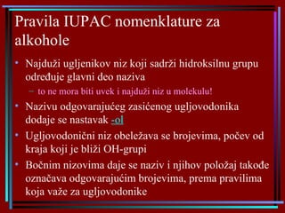 Pravila IUPAC nomenklature za alkohole Najduži ugljenikov niz koji sadrži hidroksilnu grupu određuje glavni deo naziva to ne mora biti uvek i najduži niz u molekulu! Nazivu odgovarajućeg zasićenog ugljovodonika dodaje se nastavak  -ol   Ugljovodonični niz obeležava se brojevima, počev od kraja koji je bliži OH-grupi Bočnim nizovima daje se naziv i njihov položaj takođe označava odgovarajućim brojevima, prema pravilima koja važe za ugljovodonike 