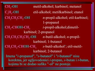 CH 3 -OH metil-alkohol; karbinol; metanol C 2 H 5 -OH etil-alkohol; metilkarbinol; etanol CH 3 CH 2 CH 2 -OH n -propil-alkohol; etil-karbinol;  1-propanol CH 3 -CH OH -CH 3 i -propil-alkohol ;dimetil- karbinol; 2-propanol CH 3 CH 2 CH 2 CH 2 -OH n -butil-alkohol;  n -propil- karbinol; 1-butanol CH 3 CH 2 -CH OH -CH 3   s -butil-alkohol * ;   etil-metil- karbinol;   2-butanol   Imena " i -propanol", " s -butanol" i " t -butanol" nisu korektna, jer ugljovodonici  i -propan,  s -butan i  t -butan, kojima bi se dodao sufiks "-ol" ne postoje. 