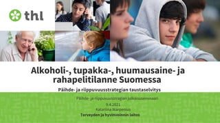 Terveyden ja hyvinvoinnin laitos
Alkoholi-, tupakka-, huumausaine- ja
rahapelitilanne Suomessa
Päihde- ja riippuvuusstrategian taustaselvitys
Päihde- ja riippuvuusstragian julkaisuseminaari
9.4.2021
Katariina Warpenius
 