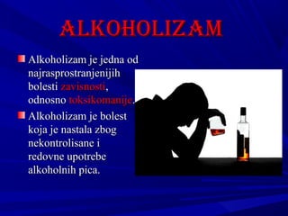 ALKOHOLiZAM
Alkoholizam je jedna od
najrasprostranjenijih
bolesti zavisnosti,
odnosno toksikomanije.
Alkoholizam je bolest
koja je nastala zbog
nekontrolisane i
redovne upotrebe
alkoholnih pica.

 