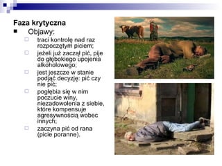 Faza krytyczna
   Objawy:
     traci kontrolę nad raz
      rozpoczętym piciem;
     jeżeli już zaczął pić, pije
      do głębokiego upojenia
      alkoholowego;
     jest jeszcze w stanie
      podjąć decyzję: pić czy
      nie pić;
     pogłębia się w nim
      poczucie winy,
      niezadowolenia z siebie,
      które kompensuje
      agresywnością wobec
      innych;
     zaczyna pić od rana
      (picie poranne).
 