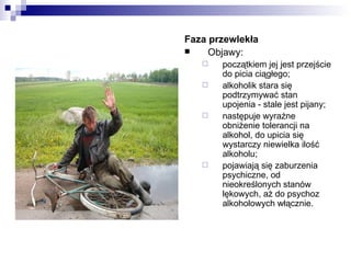 Faza przewlekła
    Objawy:
      początkiem jej jest przejście
       do picia ciągłego;
      alkoholik stara się
       podtrzymywać stan
       upojenia - stale jest pijany;
      następuje wyraźne
       obniżenie tolerancji na
       alkohol, do upicia się
       wystarczy niewielka ilość
       alkoholu;
      pojawiają się zaburzenia
       psychiczne, od
       nieokreślonych stanów
       lękowych, aż do psychoz
       alkoholowych włącznie.
 
