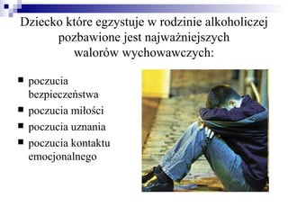 Dziecko które egzystuje w rodzinie alkoholiczej
      pozbawione jest najważniejszych
         walorów wychowawczych:

   poczucia
    bezpieczeństwa
   poczucia miłości
   poczucia uznania
   poczucia kontaktu
    emocjonalnego
 