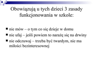 Obowiązują u tych dzieci 3 zasady
       funkcjonowania w szkole:

 nie mów – o tym co się dzieje w domu
 nie ufaj – jeśli powiem to narażę się na drwiny
 nie odczuwaj – trzeba być twardym, nie ma
  miłości bezinteresownej
 