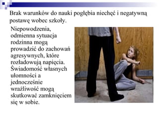 Brak warunków do nauki pogłębia niechęć i negatywną
postawę wobec szkoły.
Niepowodzenia,
odmienna sytuacja
rodzinna mogą
prowadzić do zachowań
agresywnych, które
rozładowują napięcia.
Świadomość własnych
ułomności a
jednocześnie
wrażliwość mogą
skutkować zamknięciem
się w sobie.
 