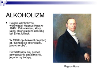 ALKOHOLIZM
   Pojęcie alkoholizmu
    wprowadził Magnus Huss w
    1849r. Człowiekiem, który
    uznał alkoholizm za chorobę
    był Elvin Jellinek.

    W 1960r opublikował on pracę
    pt. ”Koncepcje alkoholizmu
    jako choroby”.

    Przedstawił w niej proces
    powstawania uzależnienia,
    jego formy i etapy.


                                   Magnus Huss
 