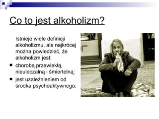 Co to jest alkoholizm?
    Istnieje wiele definicji
    alkoholizmu, ale najkrócej
    można powiedzieć, że
    alkoholizm jest:
   chorobą przewlekłą,
    nieuleczalną i śmiertelną;
   jest uzależnieniem od
    środka psychoaktywnego;
 
