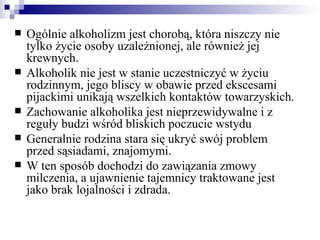    Ogólnie alkoholizm jest chorobą, która niszczy nie
    tylko życie osoby uzależnionej, ale również jej
    krewnych.
   Alkoholik nie jest w stanie uczestniczyć w życiu
    rodzinnym, jego bliscy w obawie przed ekscesami
    pijackimi unikają wszelkich kontaktów towarzyskich.
   Zachowanie alkoholika jest nieprzewidywalne i z
    reguły budzi wśród bliskich poczucie wstydu
   Generalnie rodzina stara się ukryć swój problem
    przed sąsiadami, znajomymi.
   W ten sposób dochodzi do zawiązania zmowy
    milczenia, a ujawnienie tajemnicy traktowane jest
    jako brak lojalności i zdrada.
 