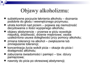 Objawy alkoholizmu:
   subiektywne poczucie łaknienia alkoholu – doznania
    podobne do głodu i wewnętrznego przymusu;
   utrata kontroli nad piciem – pojawia się niemożność
    decydowania o ilości wypijanego alkoholu;
   objawy abstynencie – przerwa w piciu wywołuje
    niepokój, drażliwość, drżenie mięśniowe, osoba
    uzależniona usuwa dolegliwości przy pomocy alkoholu;
   zmiana tolerancji na alkohol – zwiększenie lub
    zmniejszenie tolerancji;
   koncentracja życia wokół picia – okazje do picia i
    dostępność alkoholu;
   zaburzenia świadomości i pamięci – tzw. dziury
    pamięciowe;
   nawroty do picia po okresowej abstynencji;
 