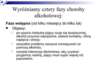 Wyróżniamy cztery fazy choroby
           alkoholowej:
Faza wstępna (od kilku miesięcy do kilku lat)
  Objawy:
     po wypiciu kieliszka pijący czuje się bezpieczniej,
      alkohol przynosi odprężenie, ułatwia kontakty, nikną
      napięcia i stresy;
     wszystkie problemy zaczyna rozwiązywać za
      pomocą alkoholu;
     wzrasta tolerancja alkoholowa, aby uzyskać
      przyjemny nastrój, pijący musi wypić więcej niż
      poprzednio.
 