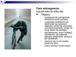 Faza ostrzegawcza
(od pół roku do kilku lat)
   Objawy:
      występują luki pamięciowe,
       okresowe zaniki pamięci;
      u pijanego (wielekroć) nie
       obserwuje się typowych
       objawów upicia się, prowadzi
       normalną rozmowę, czego na
       drugi dzień nie pamięta;
      pije łapczywie, poza "kolejką",
       zachłannie, jak człowiek
       gaszący pragnienie, zaczyna
       pić ukradkiem;
      zaczyna się w nim budzić
       poczucie winy;
      unika rozmów na ten temat.
 