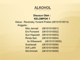 ALKOHOL
                 Disusun Oleh :
                  KELOMPOK 1
Ketua : Ravensky Yurianti Pratiwi (06101010014)
 Anggota :
         Nita Jannati  (06101010001)
         Eni Purwanti (06101010002)
         Suri Hapiziah (06101010003)
         Rinda Sari    (06101010004)
          Iis Wibawanti (06101010005)
         Susilawati    (06101010006)
         Arif Luthfi   (06101010008)
         Siti Aminah   (06101010009)
 