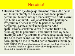 Heroina është një drogë që shkakton varësi dhe që ka
veti kundra dhimbjes dhe e cila prodhohet përmes
përpunimit të morfinës,një lëndë natyrore e cila nxirret
nga bima e opiumit. Pasojat afatshkurtra përfshijnë
zvogëlimin e bebes së syrit, të përzier, të vjella,
përgjumje, paaftësi për t’u përqendruar dhe
apati.Heroina shkakton varësi të madhe fizike dhe
psikologjike te përdoruesi. Përdoruesit rrezikojnë të
zhvillojnë edhe një shkallë tolerance ndaj kësaj droge,
çka do të thotë se me kalimin e kohës u duhet të marrin
doza gjithnjë e më të mëdha për të provuar efektin që
dëshirojnë. Përdoruesit rrezikojnë të marrin mbidozë tëheroinës e
cila mund të shkaktojë gjendje kome dhe vdekje për shkak të
bllokimit të aparatit të frymëmarrjes.
Heroina!
 