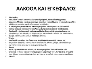 ΑΛΚΟΟΛ ΚΑΙ ΕΓΚΕΦΑΛΟΣ
• Εγκέφαλος
• Το αλκοόλ δρα ως κατασταλτικό στον εγκέφαλο, το κέντρο ελέγχου του
• σώματος. Μπορεί να κάνει το άτομο που πίνει να αισθάνεται ευτυχισμένο για λίγο
• αλλά αυτό συνήθως ακολουθείται από κατάθλιψη.
• Η μακρόχρονη κατανάλωση αλκοόλ μπορεί να καταστρέψει τα εγκεφαλικά
• κύτταρα και να προκαλέσει απώλεια μνήμης και διανοητικά προβλήματα.
• Το αλκοόλ «κλέβει» νερό από τον εγκέφαλο. Έτσι, καθώς το σώμα ξεκινά το
• μεταβολισμό του αλκοόλ, το άτομο μπορεί να αισθανθεί ζαλάδα και πονοκέφαλο
• αν έχει καταναλώσει μεγάλη ποσότητα αλκοόλ.
• Ύπνος:
• Το αλκοόλ εμποδίζει τον ύπνο REM (Rapid Eye Movement). Είναι η πιο
• σημαντική φάση του ύπνου, έτσι η κατανάλωση αλκοόλ μπορεί να καταστρέψει
• την πιθανότητα κάποιου να ξεκουραστεί σωστά.
• Αυτιά:
• Μετά την κατανάλωση αλκοόλ, το άτομο μπορεί να διαπιστώσει ότι του
• είναι πιο δύσκολο να ακούσει τους ήχους ή την πηγή τους. Αυτός είναι ένας από
• τους λόγους που συμβαίνουν τόσα ατυχήματα με πεζούς που έχουν καταναλώσει
• αλκοόλ.
 