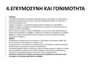 4.ΕΓΚΥΜΟΣΥΝΗ ΚΑΙ ΓΟΝΙΜΟΤΗΤΑ
• ΓΥΝΑΙΚΕΣ
• Η κατανάλωση αλκοόλ από γυναίκες συχνότερα από μία ή δύο φορές την εβδομάδα ή η
• κατανάλωση περισσότερων από ένα ή δύο ποτών κάθε φορά μπορεί να επηρεάσει τα
• επίπεδα γονιμότητάς τους.
• Σύμφωνα με έρευνες, η κατανάλωση αλκοόλ κατά τη διάρκεια της προσπάθειας
• σύλληψης μπορεί να επηρεάσει τις πιθανότητες μιας γυναίκας να μείνει έγκυος και να
• αυξήσει τον κίνδυνο αποβολής.
• Μια γυναίκα δε γνωρίζει τις πρώτες εβδομάδες αν είναι έγκυος. Μην καταναλώνοντας
• αλκοόλ ενώ προσπαθεί να συλλάβει, το έμβρυο δεν εκτίθεται στο αλκοόλ και τις πιθανές
• βλάβες που μπορεί να προκαλέσει κατά την πρώιμη και κριτικής σημασίας περίοδο
• ανάπτυξης του εμβρύου.
• ΑΝΔΡΕΣ
• Η κατανάλωση αλκοόλ μπορεί να επηρεάσει τη σεξουαλική τους απόδοση, αφού όσοι
• πίνουν δεν έχουν πλήρη έλεγχο του σώματός τους.
• Το αλκοόλ μειώνει την ποσότητα του σπέρματος και η κατανάλωση μεγάλων ποσοτήτων
• αλκοόλ μπορεί να προκαλέσει προσωρινή ανικανότητα.
• Το αλκοόλ επηρεάζει επίσης την κρίση μας, άρα τα ζευγάρια μπορεί να έρθουν σε επαφή
• χωρίς προφυλάξεις αυξάνοντας τον κίνδυνο εμφάνισης σεξουαλικώς μεταδιδόμενων
• νοσημάτων ή μακρόχρονης δέσμευσης που δεν έχουν προγραμματίσει!
• Προτείνεται λοιπόν στους άνδρες να μειώσουν την κατανάλωση σε ένα ή δύο ποτά
• την ημέρα αν το ζευγάρι προσπαθεί να συλλάβει.
 