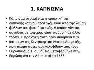 1. ΚΑΠΝΙΣΜΑ
• Κάπνισμα ονομάζεται η πρακτική της
• εισπνοής καπνού προερχόμενου από την καύση
• φύλλων του φυτού καπνός. Η καύση γίνεται
• συνήθως σε τσιγάρο, πίπα, πούρο ή με άλλο
• τρόπο. Η πρακτική αυτή ήταν συνήθεια των
• κατοίκων της Κεντρικής και Νότιας Αμερικής,
• πριν ακόμα αυτές ανακαλυφθούν από τους
• Ευρωπαίους. Η συνήθεια μεταφέρθηκε στην
• Ευρώπη και την Ασία μετά το 1556.
 