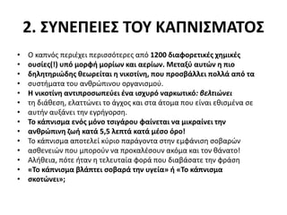 2. ΣΥΝΕΠΕΙΕΣ ΤΟΥ ΚΑΠΝΙΣΜΑΤΟΣ
• Ο καπνός περιέχει περισσότερες από 1200 διαφορετικές χημικές
• ουσίες(!) υπό μορφή μορίων και αερίων. Μεταξύ αυτών η πιο
• δηλητηριώδης θεωρείται η νικοτίνη, που προσβάλλει πολλά από τα
• συστήματα του ανθρώπινου οργανισμού.
• Η νικοτίνη αντιπροσωπεύει ένα ισχυρό ναρκωτικό: βελτιώνει
• τη διάθεση, ελαττώνει το άγχος και στα άτομα που είναι εθισμένα σε
• αυτήν αυξάνει την εγρήγορση.
• Το κάπνισμα ενός μόνο τσιγάρου φαίνεται να μικραίνει την
• ανθρώπινη ζωή κατά 5,5 λεπτά κατά μέσο όρο!
• Το κάπνισμα αποτελεί κύριο παράγοντα στην εμφάνιση σοβαρών
• ασθενειών που μπορούν να προκαλέσουν ακόμα και τον θάνατο!
• Αλήθεια, πότε ήταν η τελευταία φορά που διαβάσατε την φράση
• «Το κάπνισμα βλάπτει σοβαρά την υγεία» ή «Το κάπνισμα
• σκοτώνει»;
 