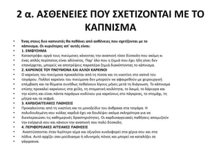 2 α. ΑΣΘΕΝΕΙΕΣ ΠΟΥ ΣΧΕΤΙΖΟΝΤΑΙ ΜΕ ΤΟ
ΚΑΠΝΙΣΜΑ
• Ένας στους δυο καπνιστές θα πεθάνει από ασθένειες που σχετίζονται με το
• κάπνισμα. Οι κυριότερες απ' αυτές είναι:
• 1. ΕΜΦΥΣΗΜΑ
• Καταστρέφει αργά τους πνεύμονες κάνοντας την αναπνοή τόσο δύσκολη που ακόμη κι
• ένας απλός περίπατος είναι αδύνατος. Παρ' όλο που η ζημιά που έχει ήδη γίνει δεν
• επανέρχεται, μπορείς να αποτρέψεις παραπέρα ζημιά διακόπτοντας το κάπνισμα.
• 2. ΚΑΡΚΙΝΟΣ ΤΟΥ ΠΝΕΥΜΟΝΑ ΚΑΙ ΑΛΛΟΙ ΚΑΡΚΙΝΟΙ
• Ο καρκίνος του πνεύμονα προκαλείται από τη πίσσα και τη νικοτίνη στο καπνό του
• τσιγάρου. Πολλοί καρκίνοι του πνεύμονα δεν μπορούν να αφαιρεθούν με χειρουργική
• επέμβαση και τα θύματα συνήθως πεθαίνουν λίγους μήνες μετά τη διάγνωση. Το κάπνισμα
• επίσης προκαλεί καρκίνους στα χείλη, τη στοματική κοιλότητα, το λαιμό, το λάρυγγα και
• την κύστη και είναι πάντα παράγων κινδύνου για καρκίνους στο πάγκρεας, το στομάχι, τη
• μήτρα και τα νεφρά.
• 3. ΚΑΡΔΙΟΑΓΓΕΙΑΚΕΣ ΠΑΘΗΣΕΙΣ
• Προκαλούνται από τη νικοτίνη και το μονοξείδιο του άνθρακα στα τσιγάρα. Η
• πολυδουλεμένη σου κιόλας καρδιά έχει να δουλέψει ακόμα σκληρότερα για να
• διεκπεραιώσει τις καθημερινές δραστηριότητες. Οι καρδιοαγγειακές παθήσεις απομυζούν
• την ενέργειά σου και κάνουν την αναπνοή σου πολύ δύσκολη.
• 4. ΠΕΡΙΦΕΡΕΙΑΚΕΣ ΑΓΓΕΙΑΚΕΣ ΠΑΘΗΣΕΙΣ
• Αναπτύσσονται όταν λιγότερο αίμα και οξυγόνο κυκλοφορεί στα χέρια σου και στα
• πόδια. Αυτό αρχίζει σαν μούδιασμα ή οδυνηρός πόνος και μπορεί να καταλήξει σε
• γάγγραινα.
 