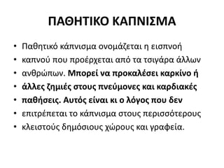 ΠΑΘΗΤΙΚΟ ΚΑΠΝΙΣΜΑ
• Παθητικό κάπνισμα ονομάζεται η εισπνοή
• καπνού που προέρχεται από τα τσιγάρα άλλων
• ανθρώπων. Μπορεί να προκαλέσει καρκίνο ή
• άλλες ζημιές στους πνεύμονες και καρδιακές
• παθήσεις. Αυτός είναι κι ο λόγος που δεν
• επιτρέπεται το κάπνισμα στους περισσότερους
• κλειστούς δημόσιους χώρους και γραφεία.
 