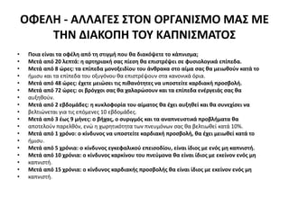 ΟΦΕΛΗ - ΑΛΛΑΓΕΣ ΣΤΟΝ ΟΡΓΑΝΙΣΜΟ ΜΑΣ ΜΕ
ΤΗΝ ΔΙΑΚΟΠΗ ΤΟΥ ΚΑΠΝΙΣΜΑΤΟΣ
• Ποια είναι τα οφέλη από τη στιγμή που θα διακόψετε το κάπνισμα;
• Μετά από 20 λεπτά: η αρτηριακή σας πίεση θα επιστρέψει σε φυσιολογικά επίπεδα.
• Μετά από 8 ώρες: τα επίπεδα μονοξειδίου του άνθρακα στο αίμα σας θα μειωθούν κατά το
• ήμισυ και τα επίπεδα του οξυγόνου θα επιστρέψουν στα κανονικά όρια.
• Μετά από 48 ώρες: έχετε μειώσει τις πιθανότητες να υποστείτε καρδιακή προσβολή.
• Μετά από 72 ώρες: οι βρόγχοι σας θα χαλαρώσουν και τα επίπεδα ενέργειάς σας θα
• αυξηθούν.
• Μετά από 2 εβδομάδες: η κυκλοφορία του αίματος θα έχει αυξηθεί και θα συνεχίσει να
• βελτιώνεται για τις επόμενες 10 εβδομάδες.
• Μετά από 3 έως 9 μήνες: ο βήχας, ο συριγμός και τα αναπνευστικά προβλήματα θα
• αποτελούν παρελθόν, ενώ η χωρητικότητα των πνευμόνων σας θα βελτιωθεί κατά 10%.
• Μετά από 1 χρόνο: ο κίνδυνος να υποστείτε καρδιακή προσβολή, θα έχει μειωθεί κατά το
• ήμισυ.
• Μετά από 5 χρόνια: ο κίνδυνος εγκεφαλικού επεισοδίου, είναι ίδιος με ενός μη καπνιστή.
• Μετά από 10 χρόνια: ο κίνδυνος καρκίνου του πνεύμονα θα είναι ίδιος με εκείνον ενός μη
• καπνιστή.
• Μετά από 15 χρόνια: ο κίνδυνος καρδιακής προσβολής θα είναι ίδιος με εκείνον ενός μη
• καπνιστή.
 