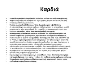 Καρδιά
• Η υπεύθυνη κατανάλωση αλκοόλ, μπορεί να μειώσει τον κίνδυνο εμφάνισης
• στεφανιαίας νόσου και εγκεφαλικού κυρίως στους άνδρες άνω των 40 και στις
• γυναίκες μετά την εμμηνόπαυση.
• Η κατανάλωση αλκοόλ δεν συνιστάται όμως εάν έχετε υψηλή πίεση.
• Αν κάποιος πάσχει από κάποια καρδιακή πάθηση μπορεί να καταναλώνει αλκοόλ
• συγκρατημένα μόνο αν το αλκοόλ δεν επηρεάζει τη φαρμακευτική αγωγή που
• λαμβάνει. Θα πρέπει πάντα όμως να συμβουλεύεται γιατρό.
• Η υπερβολική κατανάλωση αντίθετα καταπονεί την καρδιά και αυξάνει τον
• κίνδυνο εμφάνισης εμφραγμάτων, εγκεφαλικών και καρδιακών παθήσεων.
• Πιστεύεται ότι το αλκοόλ και όχι κάποιο συγκεκριμένο ποτό είναι υπεύθυνο για
• το 75% των καρδιο-προστατευτικών επιδράσεων των αλκοολούχων ποτών. Το
• αλκοόλ τροποποιεί ευνοϊκά την ισορροπία των λιπιδίων στο αίμα διεγείροντας το
• συκώτι ώστε να παράγει «καλή» χοληστερόλη, απομακρύνει την «κακή»
• χοληστερόλη από τις αρτηρίες και τις φλέβες ώστε να αποβληθούν μέσω της χολής.
• Το αλκοόλ μειώνει τη δημιουργία θρόμβων ή την «προσκόλληση» των ερυθρών
• αιμοσφαιρίων που μπλοκάρουν τη ροή του αίματος σε μια αρτηρία ή φλέβα
• προκαλώντας έμφραγμα ή εγκεφαλικό.
• Σύμφωνα με πρόσφατες έρευνες, η κατανάλωση ενός ή δύο ποτών την ημέρα
• για τους άνδρες και ενός για τις γυναίκες δεν επιδεινώνει τις καρδιακές παθήσεις.
• Ξεπερνώντας αυτό το όριο, αυξάνεται σημαντικά η αρτηριακή πίεση η οποία
• επιδεινώνει τις καρδιακές παθήσεις.
 