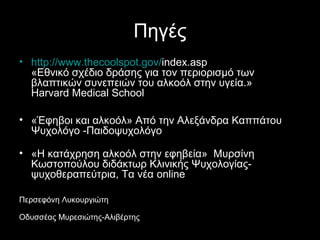 Πηγές
• http://www.thecoolspot.gov/index.asp 
«Εθνικό σχέδιο δράσης για τον περιορισμό των βλαπτικών 
συνεπειών του αλκοόλ στην υγεία.»
Harvard Medical School 
• «Έφηβοι και αλκοόλ» Από την Αλεξάνδρα Καππάτου Ψυχολόγο 
-Παιδοψυχολόγο 
• «Η κατάχρηση αλκοόλ στην εφηβεία»  Μυρσίνη Κωστοπούλου 
διδάκτωρ Κλινικής Ψυχολογίας-ψυχοθεραπεύτρια, Τα νέα online
Περσεφόνη Λυκουργιώτη
Οδυσσέας Μυρεσιώτης-Αλιβέρτης
 