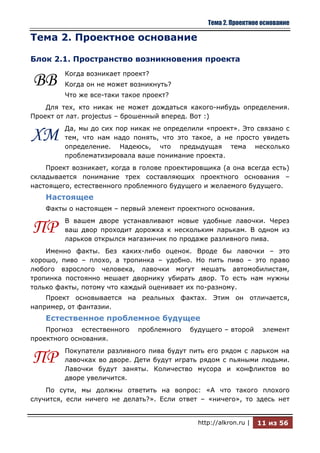 Тема 2. Проектное основание

Тема 2. Проектное основание

Блок 2.1. Пространство возникновения проекта
         Когда возникает проект?
ВВ       Когда он не может возникнуть?
         Что же все-таки такое проект?
    Для тех, кто никак не может дождаться какого-нибудь определения.
Проект от лат. projectus – брошенный вперед. Вот :)
         Да, мы до сих пор никак не определили «проект». Это связано с
ХМ       тем, что нам надо понять, что это такое, а не просто увидеть
         определение. Надеюсь, что предыдущая тема несколько
         проблематизировала ваше понимание проекта.
    Проект возникает, когда в голове проектировщика (а она всегда есть)
складывается понимание трех составляющих проектного основания –
настоящего, естественного проблемного будущего и желаемого будущего.
    Настоящее
    Факты о настоящем – первый элемент проектного основания.
         В вашем дворе устанавливают новые удобные лавочки. Через
ПР       ваш двор проходит дорожка к нескольким ларькам. В одном из
         ларьков открылся магазинчик по продаже разливного пива.
    Именно факты. Без каких-либо оценок. Вроде бы лавочки – это
хорошо, пиво – плохо, а тропинка – удобно. Но пить пиво – это право
любого взрослого человека, лавочки могут мешать автомобилистам,
тропинка постоянно мешает дворнику убирать двор. То есть нам нужны
только факты, потому что каждый оценивает их по-разному.
    Проект основывается на реальных фактах. Этим он отличается,
например, от фантазии.
    Естественное проблемное будущее
    Прогноз естественного    проблемного   будущего – второй       элемент
проектного основания.
         Покупатели разливного пива будут пить его рядом с ларьком на
ПР       лавочках во дворе. Дети будут играть рядом с пьяными людьми.
         Лавочки будут заняты. Количество мусора и конфликтов во
         дворе увеличится.
    По сути, мы должны ответить на вопрос: «А что такого плохого
случится, если ничего не делать?». Если ответ – «ничего», то здесь нет


                                             http://alkron.ru |   11 из 56
 