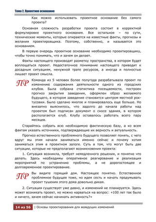 Тема 2. Проектное основание

           Как можно          использовать   проектное   основание   без   самого
           проекта?
    Основная сложность разработки проекта состоит в корректной
формулировке проектного основания. Все остальное – по сути,
технические моменты, которые опираются на известные факты, прогнозы и
желания проектировщика. Поэтому, собственно, и называется это
основанием.
    В первую очередь проектное основание необходимо проектировщику,
чтобы точно понимать, что и зачем он делает.
    Факты настоящего производят разметку пространства, в котором будет
воплощаться проект. Недостаточное понимание настоящего приводит к
досадным ситуациям, ненужной трате ресурсов, а иногда и полностью
лишает проект смысла.
           Команда из 5 человек более полугода разрабатывала проект по
ПР         изменению содержания деятельности одного из городских
           клубов. Была собрана статистика посещаемости, построен
           прогноз закрытия заведения, оформлен образ желаемого
           будущего, в котором заведение становится центром местной рок-
           тусовки. Было сделано многое и планировалось еще больше. Но
           внезапно выяснилось, что задолго до начала работы над
           проектом был подписан документ о сносе здания, в котором
           располагается клуб. Клубу оставалось работать всего пару
           месяцев.
    Старайтесь собрать всю необходимую фактическую базу, а ко всем
фактам указать источники, подтверждающие их верность и актуальность.
    Прогноз естественного проблемного будущего позволяет понять, с чего
вдруг мы этим начали заниматься именно сейчас и почему хотим
заниматься этим в проектном залоге. Суть в том, что могут быть две
ситуации, которые не предполагают возникновения проекта:
    1. Ситуация возникла, требует немедленного решения, и понятно что
делать. Здесь необходимы оперативное реагирование и реализация
мероприятий по устранению проблемы, а не дорогостоящее и
долговременное проектирование.
           Вы видите горящий дом. Настоящее понятно. Естественное
ПР         проблемное будущее тоже, но идея сесть и начать продумывать
           проект тушения этого дома довольно дикая.
    2. Ситуация существует уже давно, и изменений не планируется. Здесь
может возникать проект, но можно нарваться на вопрос: «100 лет так было
и ничего, зачем сейчас начинать активность?»


14 из 56     | Основы проектирования для жаждущих изменений
 