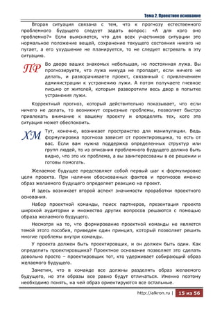 Тема 2. Проектное основание
    Вторая ситуация связана с тем, что к прогнозу естественного
проблемного будущего следует задать вопрос: «А для кого оно
проблемно?» Если выясняется, что для всех участников ситуации это
нормальное положение вещей, сохранение текущего состояния никого не
пугает, а его ухудшение не планируется, то не следует встревать в эту
ситуацию.
         Во дворе ваших знакомых небольшая, но постоянная лужа. Вы
ПР       прогнозируете, что лужа никуда не пропадет, если ничего не
         делать, и разворачиваете проект, связанный с привлечением
         администрации к устранению лужи. А потом получаете гневное
         письмо от жителей, которым разворотили весь двор в попытке
         устранения лужи.
    Корректный прогноз, который действительно показывает, что если
ничего не делать, то возникнут серьезные проблемы, позволяет быстро
привлекать внимание к вашему проекту и определять тех, кого эта
ситуация может обеспокоить.
         Тут, конечно, возникает пространство для манипуляции. Ведь
ХМ       формулировка прогноза зависит от проектировщика, то есть от
         вас. Если вам нужна поддержка определенных структур или
         групп людей, то из описания проблемного будущего должно быть
         видно, что это их проблема, а вы заинтересованы в ее решении и
         готовы помогать.
    Желаемое будущее представляет собой первый шаг к формулировке
цели проекта. При наличии обоснованных фактов и прогнозов именно
образ желаемого будущего определяет реакцию на проект.
    И здесь возникает второй аспект значимости проработки проектного
основания.
    Набор проектной команды, поиск партнеров, презентация проекта
широкой аудитории и множество других вопросов решаются с помощью
образа желаемого будущего.
    Несмотря на то, что формирование проектной команды не является
темой этого пособия, приведем один принцип, который позволяет решить
многие проблемы внутри команды.
    У проекта должен быть проектировщик, и он должен быть один. Как
определить проектировщика? Проектное основание позволяет это сделать
довольно просто – проектировщик тот, кто удерживает собирающий образ
желаемого будущего.
    Заметим, что в команде все должны разделять образ желаемого
будущего, но эти образы все равно будут отличаться. Именно поэтому
необходимо понять, на чей образ ориентируются все остальные.

                                             http://alkron.ru |   15 из 56
 