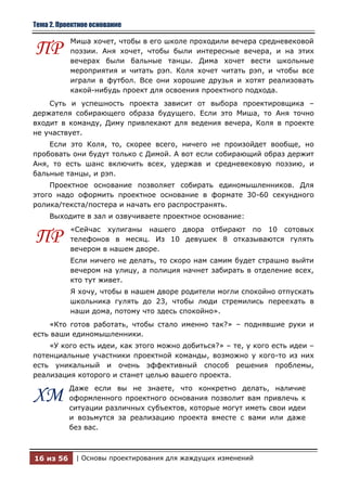 Тема 2. Проектное основание

           Миша хочет, чтобы в его школе проходили вечера средневековой
ПР         поэзии. Аня хочет, чтобы были интересные вечера, и на этих
           вечерах были бальные танцы. Дима хочет вести школьные
           мероприятия и читать рэп. Коля хочет читать рэп, и чтобы все
           играли в футбол. Все они хорошие друзья и хотят реализовать
           какой-нибудь проект для освоения проектного подхода.
    Суть и успешность проекта зависит от выбора проектировщика –
держателя собирающего образа будущего. Если это Миша, то Аня точно
входит в команду, Диму привлекают для ведения вечера, Коля в проекте
не участвует.
    Если это Коля, то, скорее всего, ничего не произойдет вообще, но
пробовать они будут только с Димой. А вот если собирающий образ держит
Аня, то есть шанс включить всех, удержав и средневековую поэзию, и
бальные танцы, и рэп.
    Проектное основание позволяет собирать единомышленников. Для
этого надо оформить проектное основание в формате 30-60 секундного
ролика/текста/постера и начать его распространять.
     Выходите в зал и озвучиваете проектное основание:
           «Сейчас хулиганы нашего двора отбирают по 10 сотовых
ПР         телефонов в месяц. Из 10 девушек 8 отказываются гулять
           вечером в нашем дворе.
           Если ничего не делать, то скоро нам самим будет страшно выйти
           вечером на улицу, а полиция начнет забирать в отделение всех,
           кто тут живет.
           Я хочу, чтобы в нашем дворе родители могли спокойно отпускать
           школьника гулять до 23, чтобы люди стремились переехать в
           наши дома, потому что здесь спокойно».
    «Кто готов работать, чтобы стало именно так?» – поднявшие руки и
есть ваши единомышленники.
    «У кого есть идеи, как этого можно добиться?» – те, у кого есть идеи –
потенциальные участники проектной команды, возможно у кого-то из них
есть уникальный и очень эффективный способ решения проблемы,
реализация которого и станет целью вашего проекта.
           Даже если вы не знаете, что конкретно делать, наличие
ХМ         оформленного проектного основания позволит вам привлечь к
           ситуации различных субъектов, которые могут иметь свои идеи
           и возьмутся за реализацию проекта вместе с вами или даже
           без вас.



16 из 56     | Основы проектирования для жаждущих изменений
 