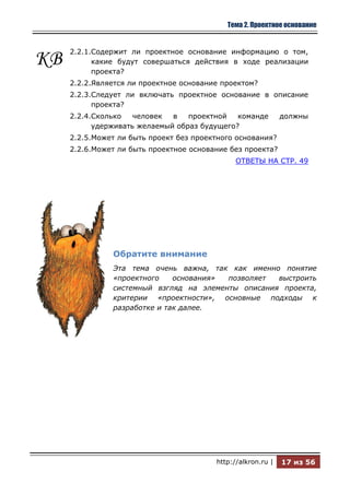 Тема 2. Проектное основание


     2.2.1.Содержит ли проектное основание информацию о том,
КВ         какие будут совершаться действия в ходе реализации
           проекта?
     2.2.2.Является ли проектное основание проектом?
     2.2.3.Следует ли включать проектное основание в описание
           проекта?
     2.2.4.Сколько   человек  в   проектной   команде         должны
           удерживать желаемый образ будущего?
     2.2.5.Может ли быть проект без проектного основания?
     2.2.6.Может ли быть проектное основание без проекта?
                                               ОТВЕТЫ НА СТР. 49




               Обратите внимание
               Эта тема очень важна, так как именно понятие
               «проектного    основания» позволяет  выстроить
               системный взгляд на элементы описания проекта,
               критерии «проектности», основные подходы к
               разработке и так далее.




                                         http://alkron.ru |   17 из 56
 