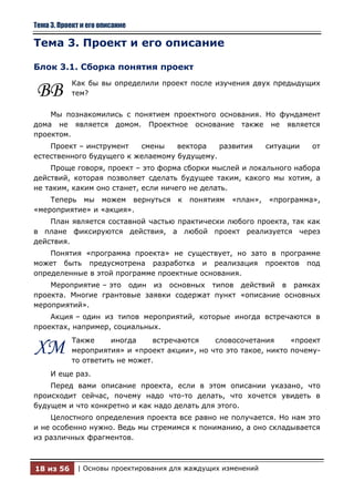 Тема 3. Проект и его описание

Тема 3. Проект и его описание

Блок 3.1. Сборка понятия проект
           Как бы вы определили проект после изучения двух предыдущих
ВВ         тем?

    Мы познакомились с понятием проектного основания. Но фундамент
дома не является домом. Проектное основание также не является
проектом.
    Проект – инструмент   смены    вектора   развития          ситуации   от
естественного будущего к желаемому будущему.
    Проще говоря, проект – это форма сборки мыслей и локального набора
действий, которая позволяет сделать будущее таким, какого мы хотим, а
не таким, каким оно станет, если ничего не делать.
    Теперь мы можем вернуться         к   понятиям   «план»,   «программа»,
«мероприятие» и «акция».
    План является составной частью практически любого проекта, так как
в плане фиксируются действия, а любой проект реализуется через
действия.
    Понятия «программа проекта» не существует, но зато в программе
может быть предусмотрена разработка и реализация проектов под
определенные в этой программе проектные основания.
    Мероприятие – это один из основных типов действий в рамках
проекта. Многие грантовые заявки содержат пункт «описание основных
мероприятий».
    Акция – один из типов мероприятий, которые иногда встречаются в
проектах, например, социальных.
           Также     иногда     встречаются   словосочетания      «проект
ХМ         мероприятия» и «проект акции», но что это такое, никто почему-
           то ответить не может.
     И еще раз.
    Перед вами описание проекта, если в этом описании указано, что
происходит сейчас, почему надо что-то делать, что хочется увидеть в
будущем и что конкретно и как надо делать для этого.
    Целостного определения проекта все равно не получается. Но нам это
и не особенно нужно. Ведь мы стремимся к пониманию, а оно складывается
из различных фрагментов.



18 из 56     | Основы проектирования для жаждущих изменений
 